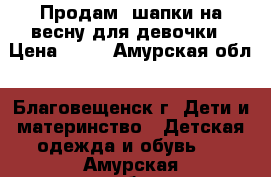 Продам  шапки на весну для девочки › Цена ­ 50 - Амурская обл., Благовещенск г. Дети и материнство » Детская одежда и обувь   . Амурская обл.